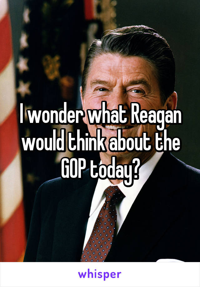 I wonder what Reagan would think about the GOP today?