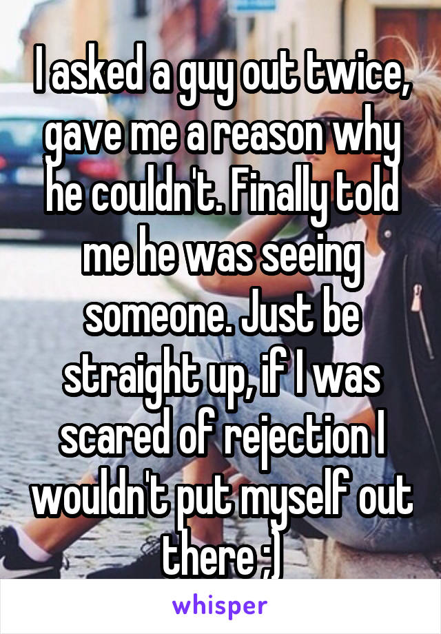 I asked a guy out twice, gave me a reason why he couldn't. Finally told me he was seeing someone. Just be straight up, if I was scared of rejection I wouldn't put myself out there ;)