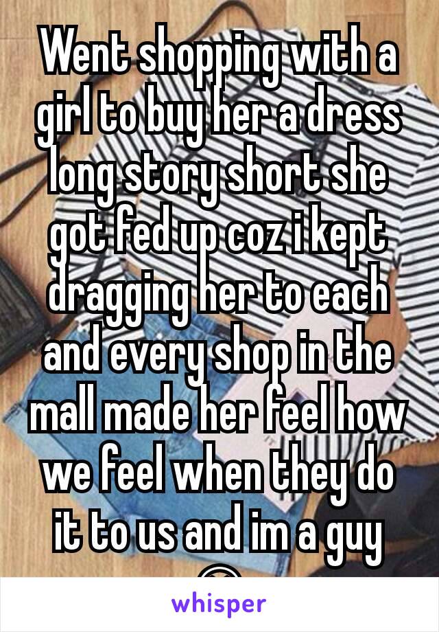 Went shopping with a girl to buy her a dress long story short she got fed up coz i kept dragging her to each and every shop in the mall made her feel how we feel when they do it to us and im a guy 😄