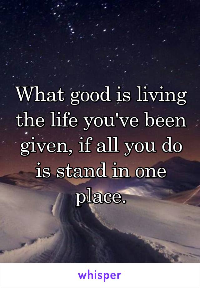 What good is living the life you've been given, if all you do is stand in one place.