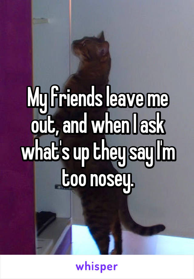 My friends leave me out, and when I ask what's up they say I'm too nosey.