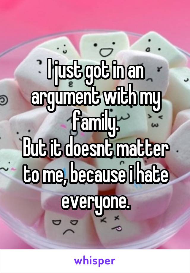 I just got in an argument with my family.
But it doesnt matter to me, because i hate everyone.