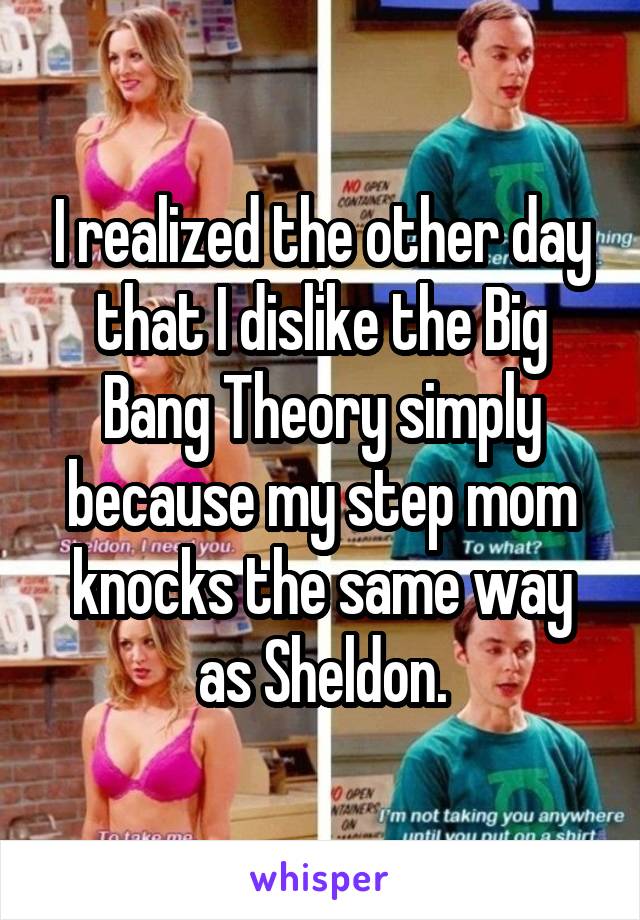 I realized the other day that I dislike the Big Bang Theory simply because my step mom knocks the same way as Sheldon.