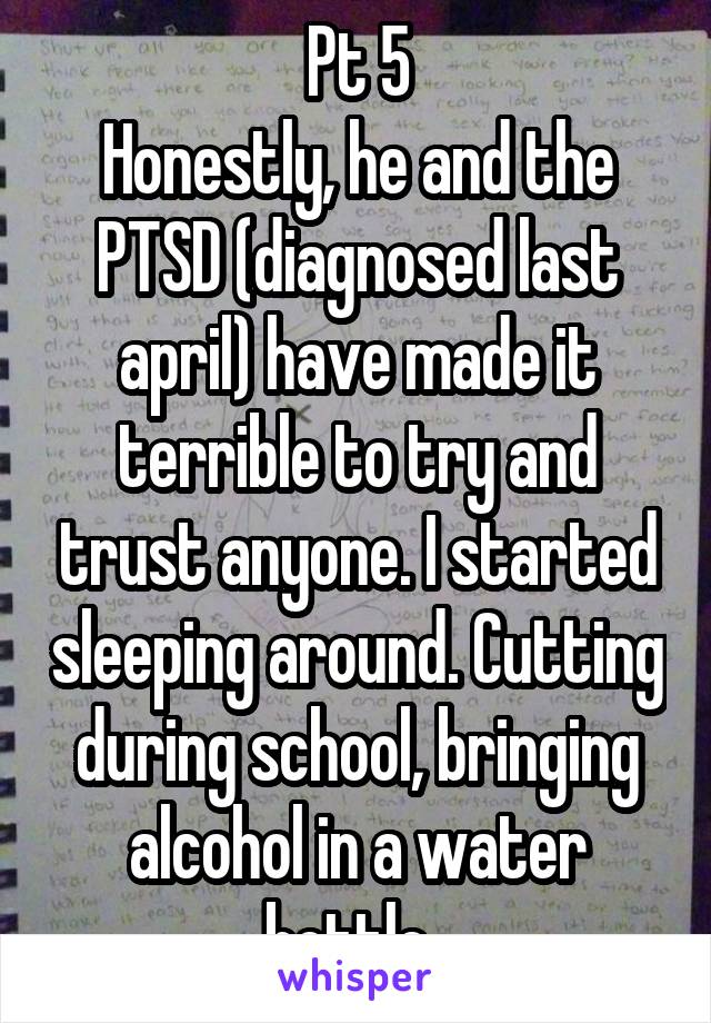 Pt 5
Honestly, he and the PTSD (diagnosed last april) have made it terrible to try and trust anyone. I started sleeping around. Cutting during school, bringing alcohol in a water bottle. 