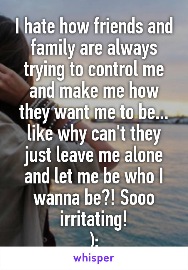 I hate how friends and family are always trying to control me and make me how they want me to be... like why can't they just leave me alone and let me be who I wanna be?! Sooo irritating!
):