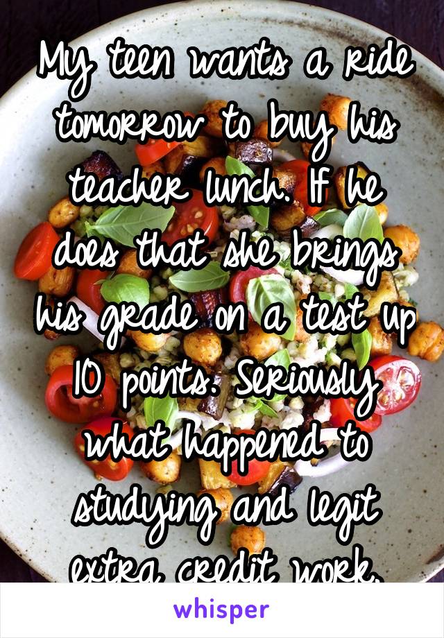 My teen wants a ride tomorrow to buy his teacher lunch. If he does that she brings his grade on a test up 10 points. Seriously what happened to studying and legit extra credit work.