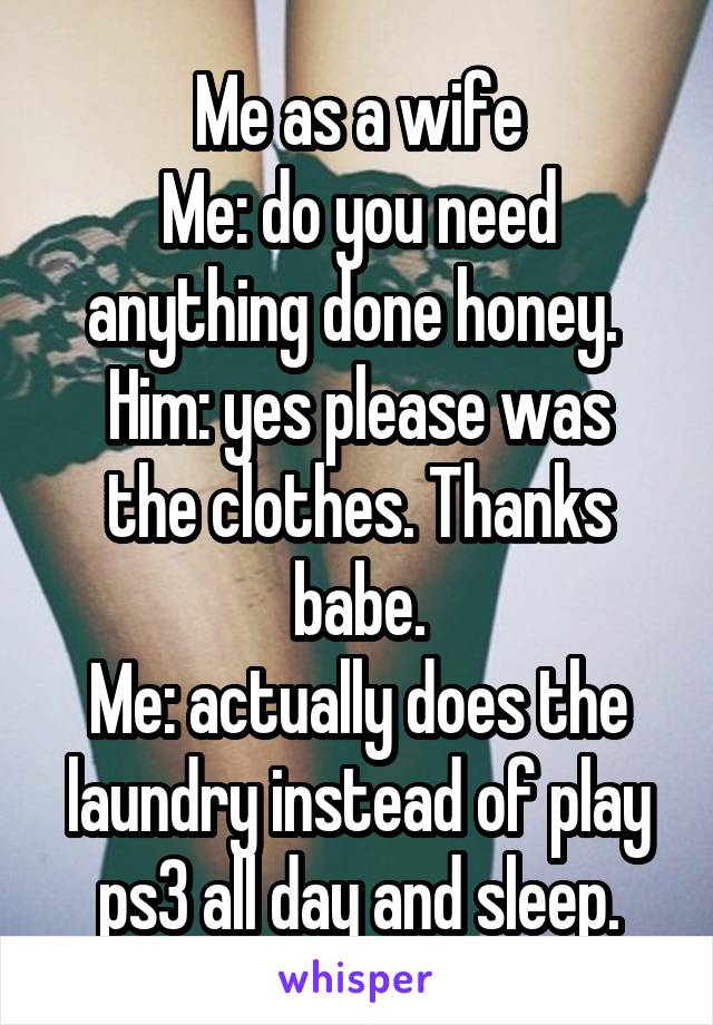 Me as a wife
Me: do you need anything done honey. 
Him: yes please was the clothes. Thanks babe.
Me: actually does the laundry instead of play ps3 all day and sleep.