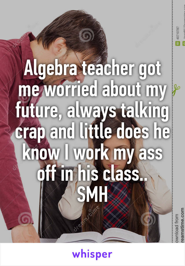 Algebra teacher got me worried about my future, always talking crap and little does he know I work my ass off in his class..
SMH