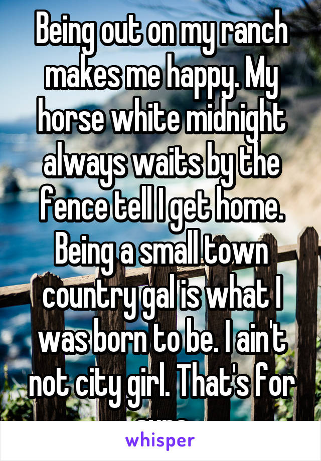 Being out on my ranch makes me happy. My horse white midnight always waits by the fence tell I get home. Being a small town country gal is what I was born to be. I ain't not city girl. That's for sure