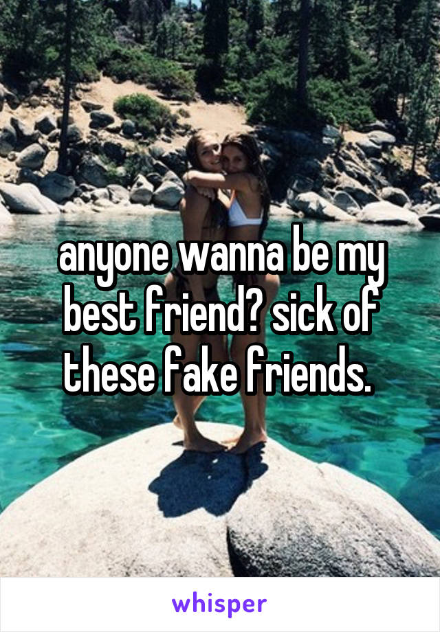 anyone wanna be my best friend? sick of these fake friends. 