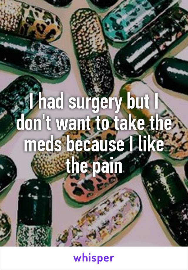 I had surgery but I don't want to take the meds because I like the pain