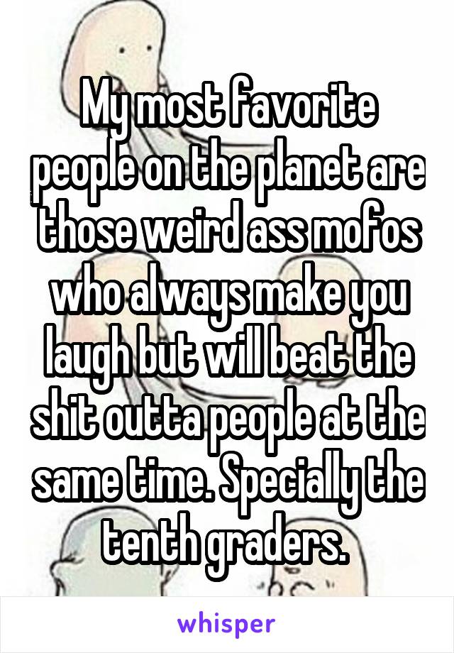 My most favorite people on the planet are those weird ass mofos who always make you laugh but will beat the shit outta people at the same time. Specially the tenth graders. 