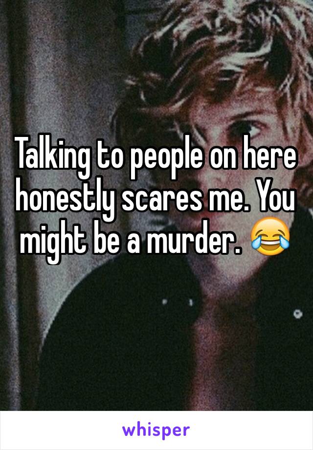 Talking to people on here honestly scares me. You might be a murder. 😂