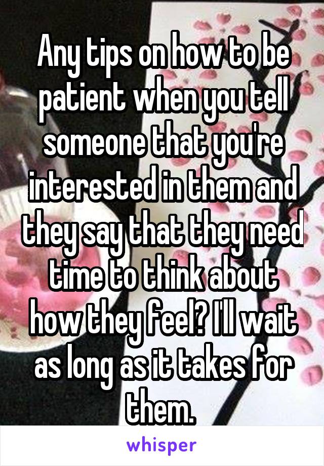 Any tips on how to be patient when you tell someone that you're interested in them and they say that they need time to think about how they feel? I'll wait as long as it takes for them. 