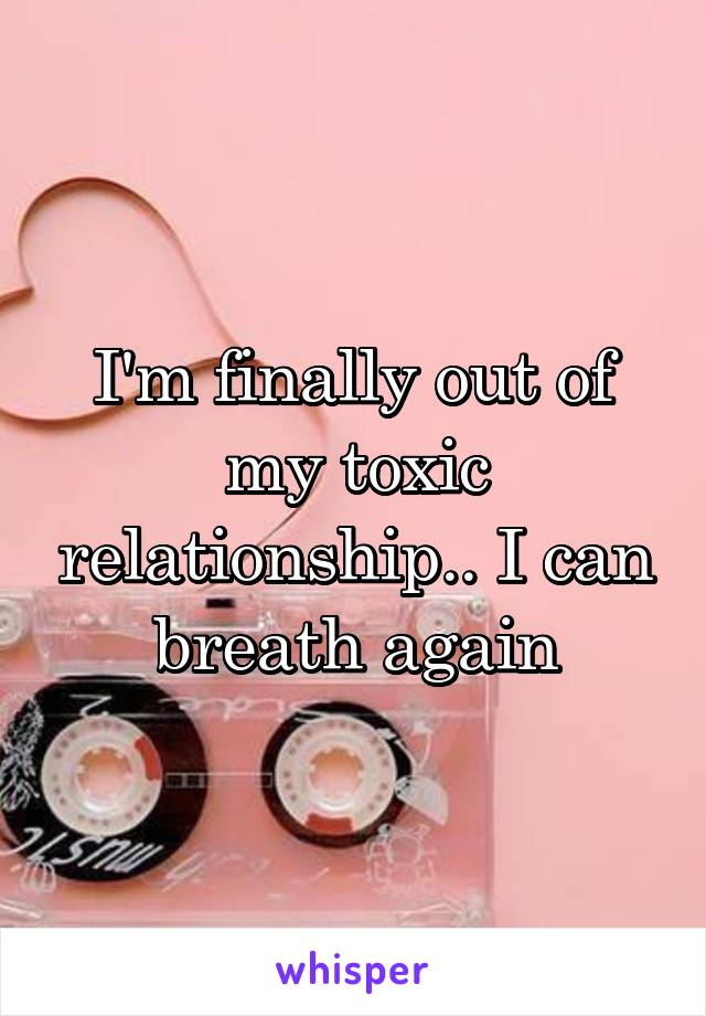 I'm finally out of my toxic relationship.. I can breath again