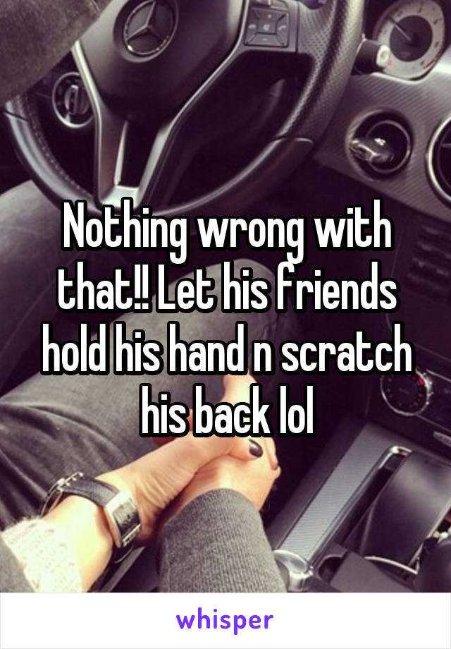 Nothing wrong with that!! Let his friends hold his hand n scratch his back lol