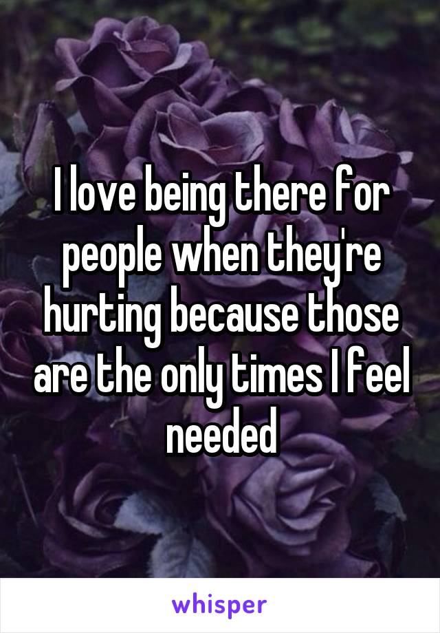 I love being there for people when they're hurting because those are the only times I feel needed