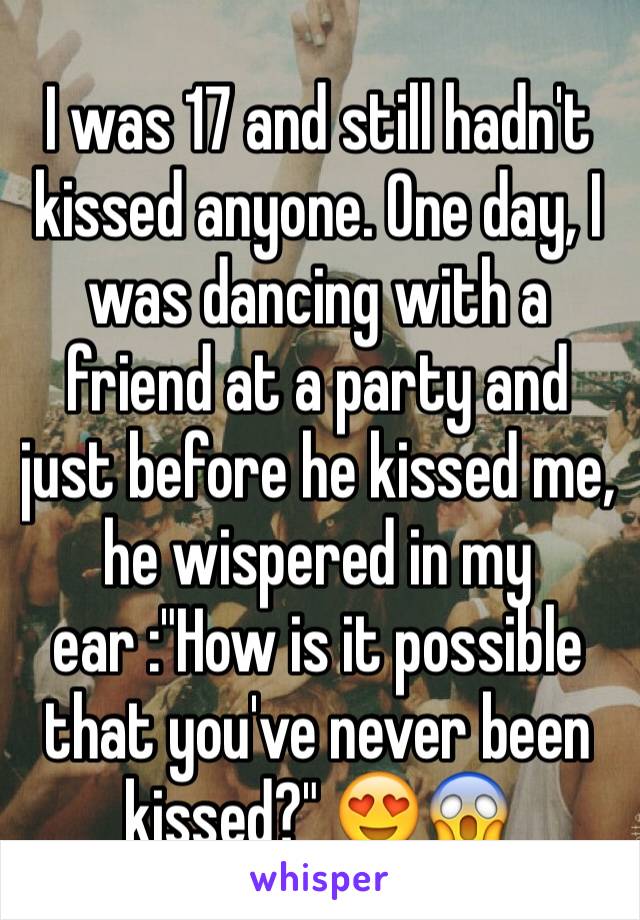 I was 17 and still hadn't kissed anyone. One day, I was dancing with a friend at a party and just before he kissed me, he wispered in my ear :"How is it possible that you've never been kissed?" 😍😱