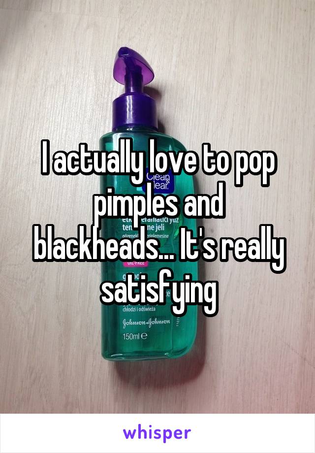 I actually love to pop pimples and blackheads... It's really satisfying