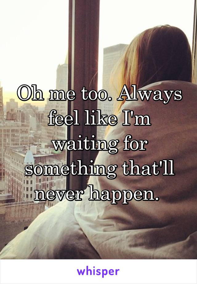 Oh me too. Always feel like I'm waiting for something that'll never happen. 