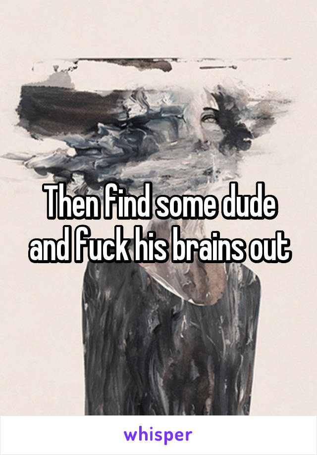 Then find some dude and fuck his brains out