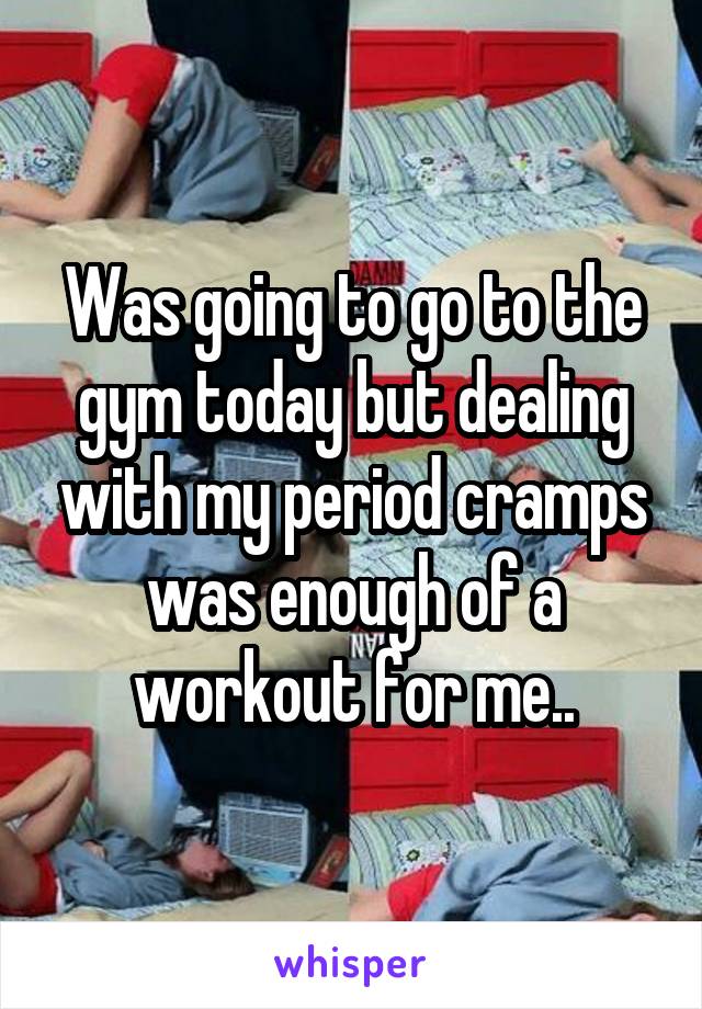 Was going to go to the gym today but dealing with my period cramps was enough of a workout for me..