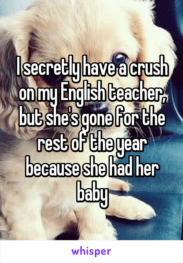 I secretly have a crush on my English teacher, but she's gone for the rest of the year because she had her baby