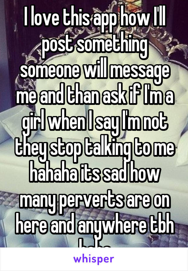 I love this app how I'll post something someone will message me and than ask if I'm a girl when I say I'm not they stop talking to me hahaha its sad how many perverts are on here and anywhere tbh haha