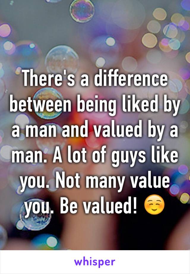 There's a difference between being liked by a man and valued by a man. A lot of guys like you. Not many value you. Be valued! ☺️