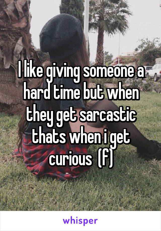 I like giving someone a hard time but when they get sarcastic thats when i get curious  (f)