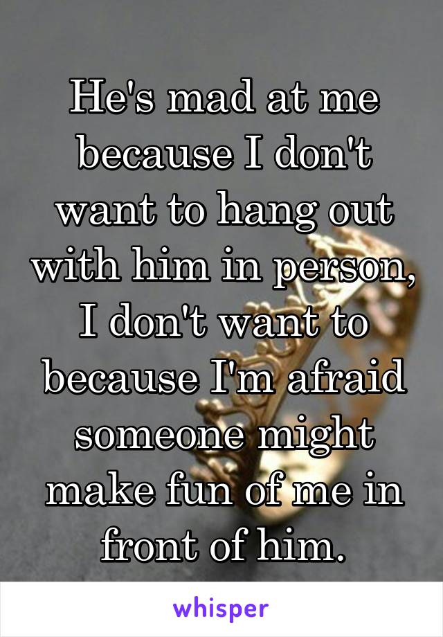 He's mad at me because I don't want to hang out with him in person, I don't want to because I'm afraid someone might make fun of me in front of him.