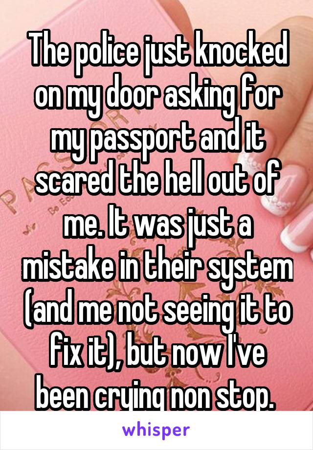 The police just knocked on my door asking for my passport and it scared the hell out of me. It was just a mistake in their system (and me not seeing it to fix it), but now I've been crying non stop. 