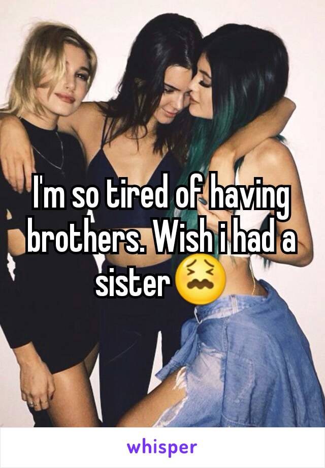 I'm so tired of having brothers. Wish i had a sister😖