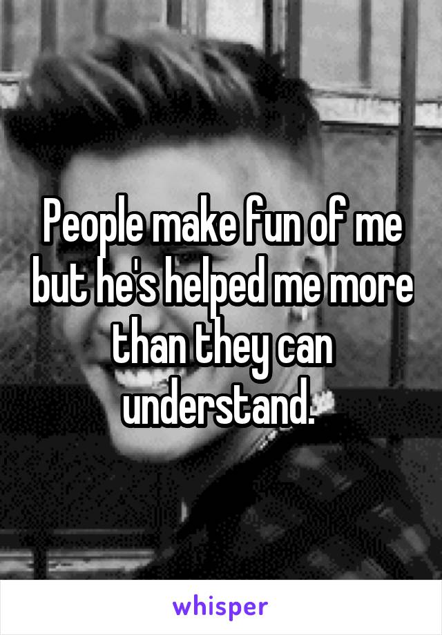 People make fun of me but he's helped me more than they can understand. 