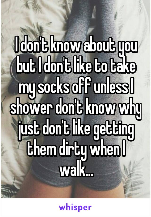 I don't know about you but I don't like to take my socks off unless I shower don't know why just don't like getting them dirty when I walk...