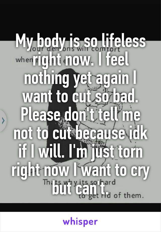 My body is so lifeless right now. I feel nothing yet again I want to cut so bad. Please don't tell me not to cut because idk if I will. I'm just torn right now I want to cry but can't.