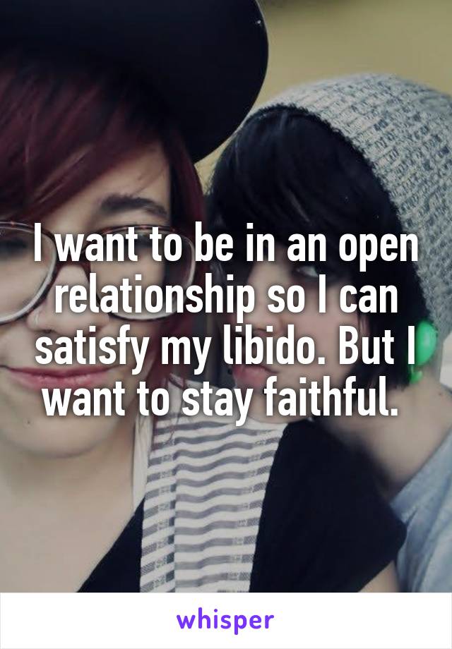 I want to be in an open relationship so I can satisfy my libido. But I want to stay faithful. 