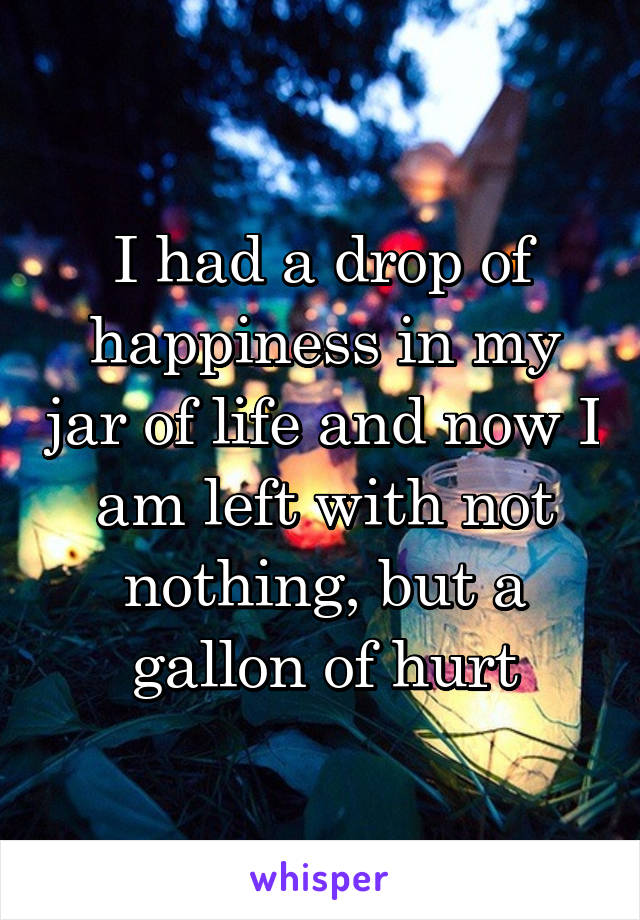 I had a drop of happiness in my jar of life and now I am left with not nothing, but a gallon of hurt