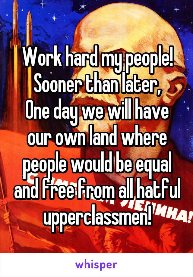 Work hard my people!
Sooner than later,
One day we will have our own land where people would be equal and free from all hatful upperclassmen!