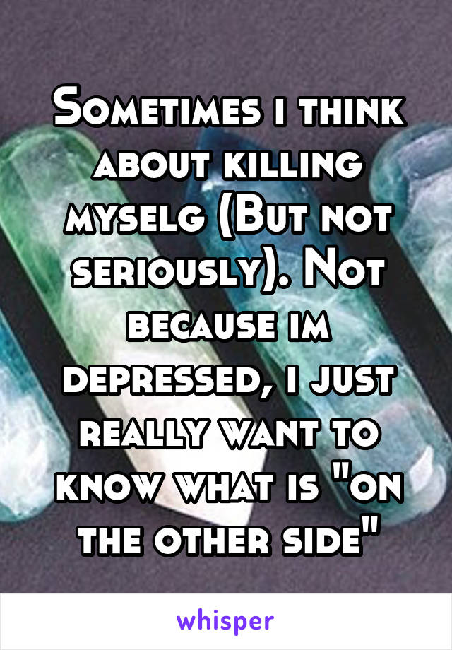 Sometimes i think about killing myselg (But not seriously). Not because im depressed, i just really want to know what is "on the other side"