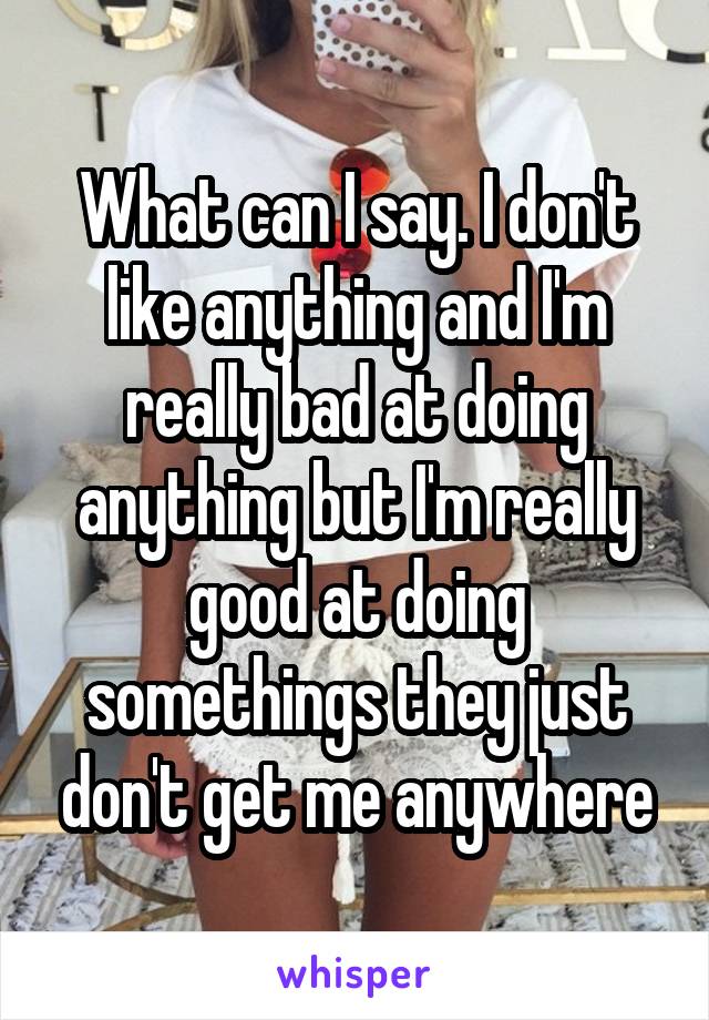 What can I say. I don't like anything and I'm really bad at doing anything but I'm really good at doing somethings they just don't get me anywhere