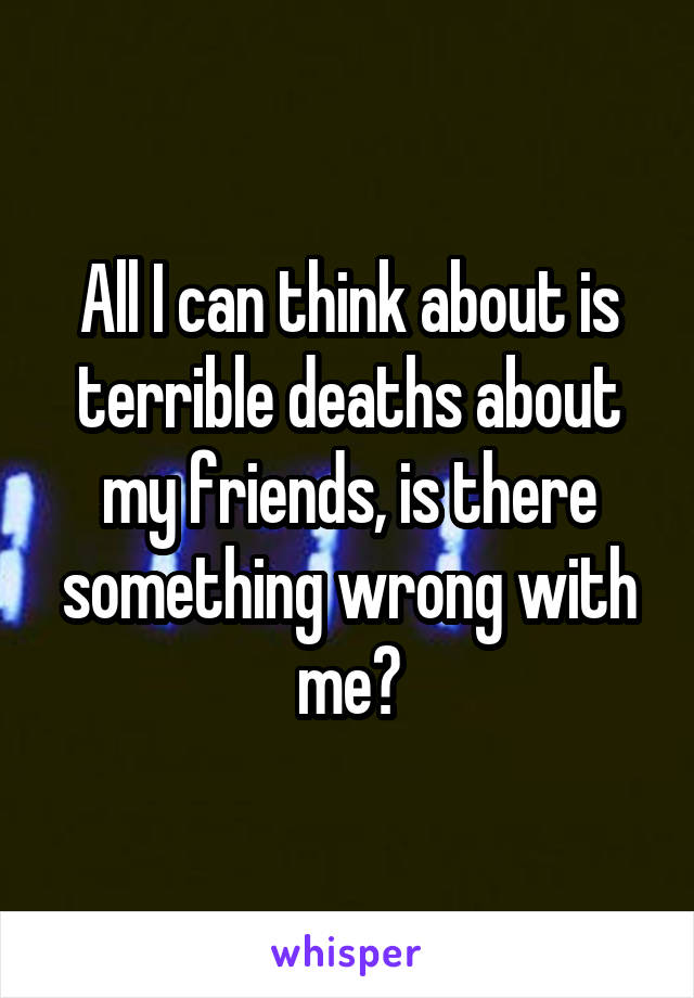 All I can think about is terrible deaths about my friends, is there something wrong with me?