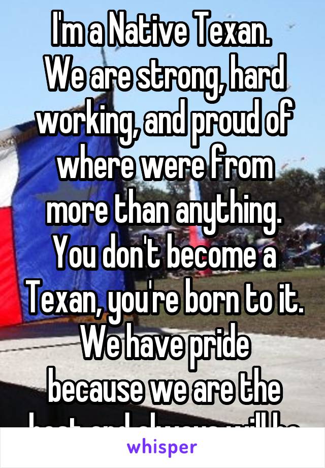 I'm a Native Texan. 
We are strong, hard working, and proud of where were from more than anything. You don't become a Texan, you're born to it.
We have pride because we are the best and always will be