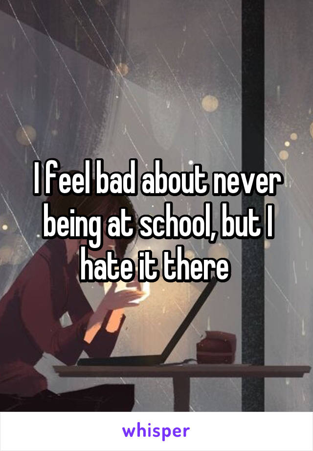 I feel bad about never being at school, but I hate it there 