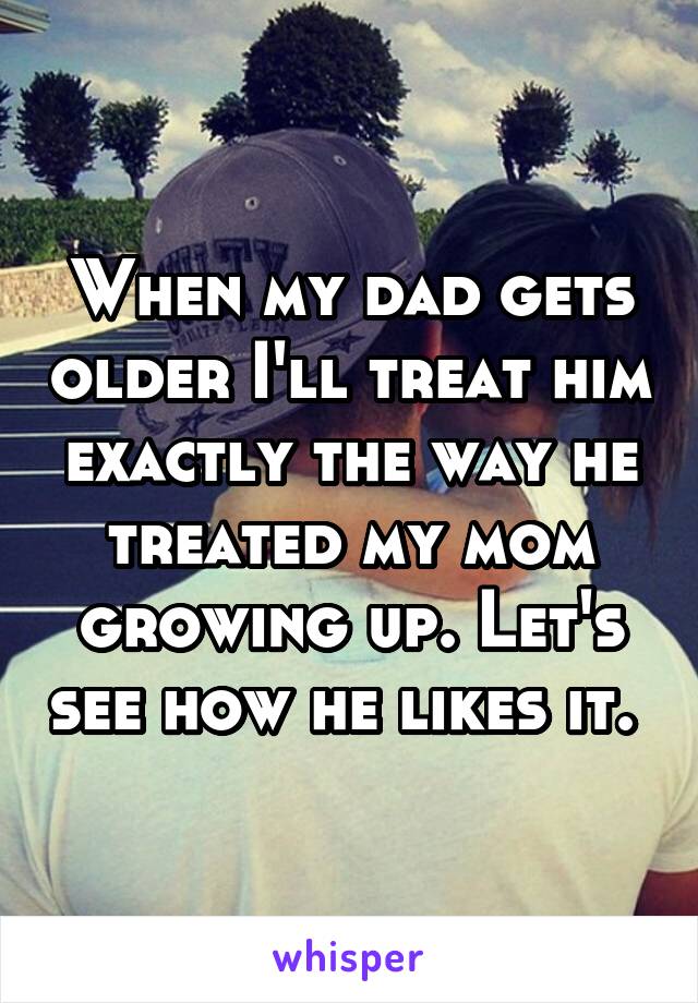 When my dad gets older I'll treat him exactly the way he treated my mom growing up. Let's see how he likes it. 