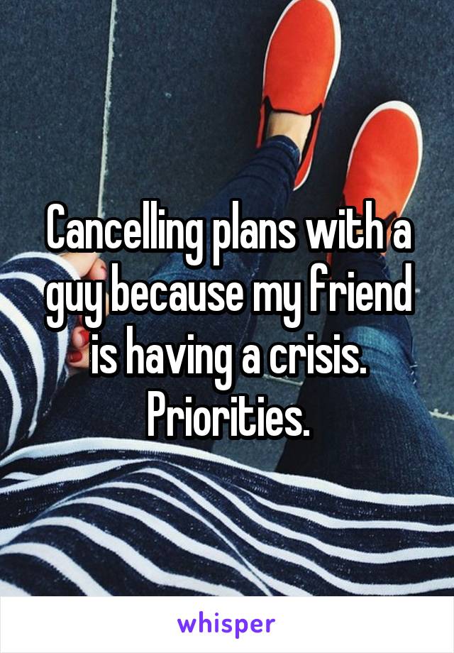 Cancelling plans with a guy because my friend is having a crisis. Priorities.