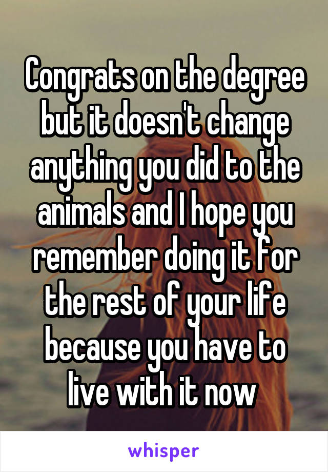 Congrats on the degree but it doesn't change anything you did to the animals and I hope you remember doing it for the rest of your life because you have to live with it now 