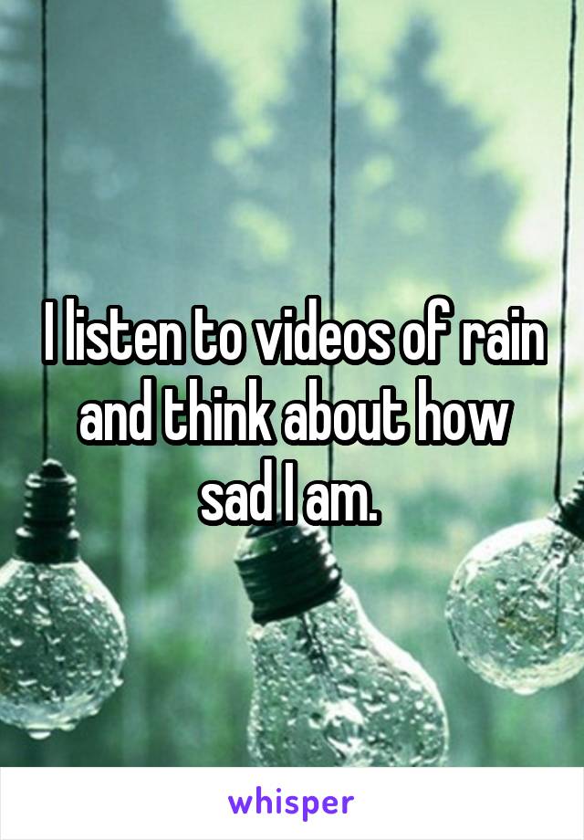 I listen to videos of rain and think about how sad I am. 