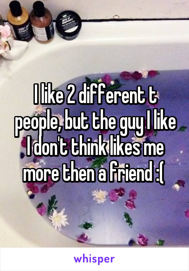 I like 2 different t people, but the guy I like I don't think likes me more then a friend :( 