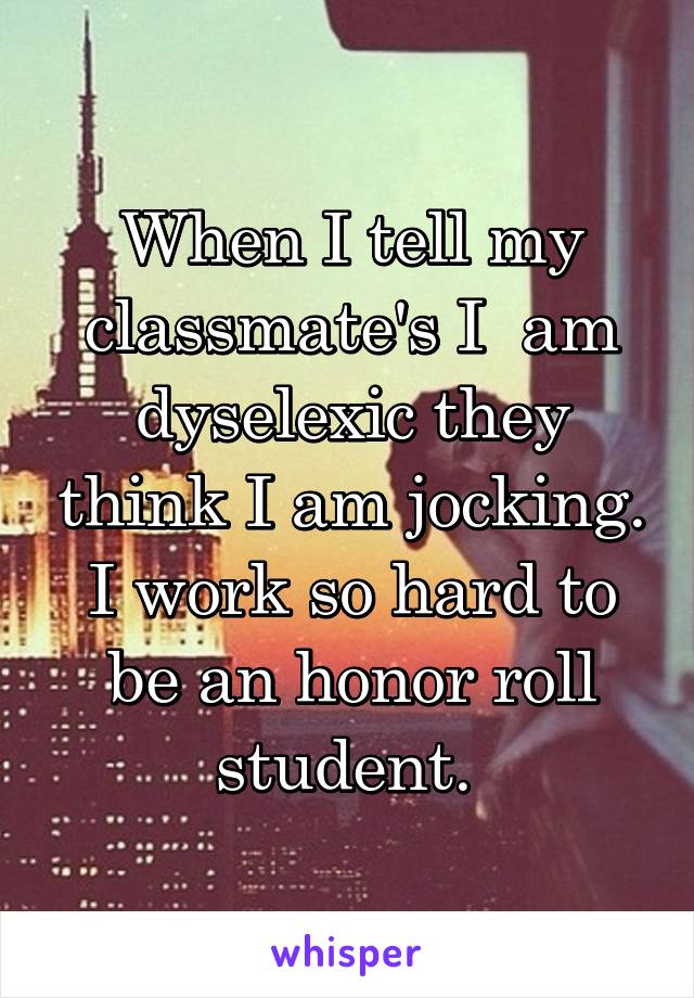 When I tell my classmate's I  am dyselexic they think I am jocking. I work so hard to be an honor roll student. 